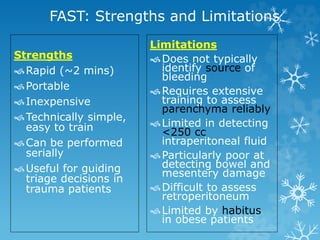FAST: Strengths and Limitations
Strengths
Rapid (~2 mins)
Portable
Inexpensive
Technically simple,
easy to train
Can be performed
serially
Useful for guiding
triage decisions in
trauma patients
Limitations
Does not typically
identify source of
bleeding
Requires extensive
training to assess
parenchyma reliably
Limited in detecting
<250 cc
intraperitoneal fluid
Particularly poor at
detecting bowel and
mesentery damage
Difficult to assess
retroperitoneum
Limited by habitus
in obese patients
 