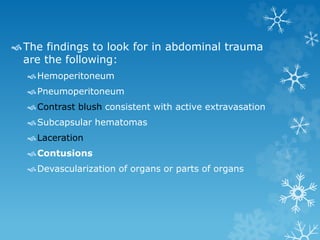 The findings to look for in abdominal trauma
are the following:
Hemoperitoneum
Pneumoperitoneum
Contrast blush consistent with active extravasation
Subcapsular hematomas
Laceration
Contusions
Devascularization of organs or parts of organs
 