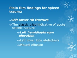 Plain film findings for spleen
trauma
left lower rib fracture
The classic triad indicative of acute
splenic rupture
Left hemidiaphragm
elevation
Left lower lobe atelectasis
Pleural effusion
 