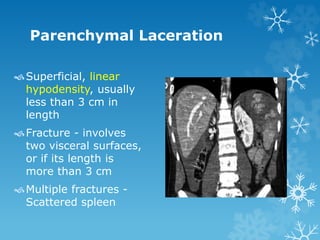 Parenchymal Laceration
Superficial, linear
hypodensity, usually
less than 3 cm in
length
Fracture - involves
two visceral surfaces,
or if its length is
more than 3 cm
Multiple fractures -
Scattered spleen
 