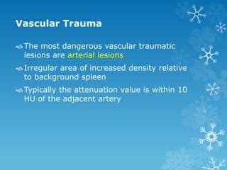 Vascular Trauma
The most dangerous vascular traumatic
lesions are arterial lesions
Irregular area of increased density relative
to background spleen
Typically the attenuation value is within 10
HU of the adjacent artery
 