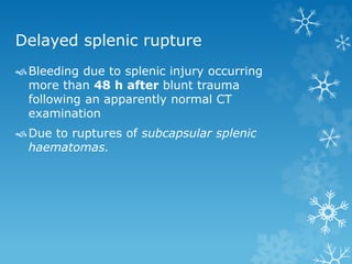 Delayed splenic rupture
Bleeding due to splenic injury occurring
more than 48 h after blunt trauma
following an apparently normal CT
examination
Due to ruptures of subcapsular splenic
haematomas.
 