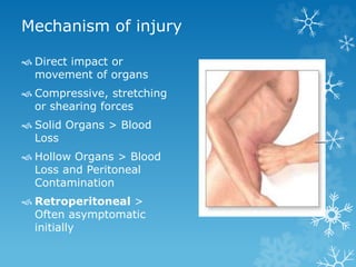 Mechanism of injury
 Direct impact or
movement of organs
 Compressive, stretching
or shearing forces
 Solid Organs > Blood
Loss
 Hollow Organs > Blood
Loss and Peritoneal
Contamination
 Retroperitoneal >
Often asymptomatic
initially
 