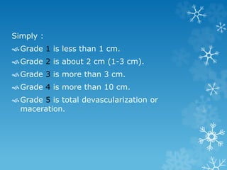 Simply :
Grade 1 is less than 1 cm.
Grade 2 is about 2 cm (1-3 cm).
Grade 3 is more than 3 cm.
Grade 4 is more than 10 cm.
Grade 5 is total devascularization or
maceration.
 