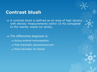 Contrast blush
 A contrast blush is defined as an area of high density
with density measurements within 10 HU compared
to the nearby vessel (or aorta).
 The differential diagnosis is:
 Active arterial extravasation
 Post-traumatic pseudoaneurysm
 Post-traumatic AV fistula
 