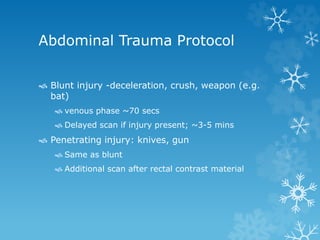 Abdominal Trauma Protocol
 Blunt injury -deceleration, crush, weapon (e.g.
bat)
 venous phase ~70 secs
 Delayed scan if injury present; ~3-5 mins
 Penetrating injury: knives, gun
 Same as blunt
 Additional scan after rectal contrast material
 