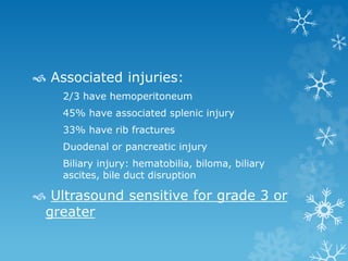  Associated injuries:
2/3 have hemoperitoneum
45% have associated splenic injury
33% have rib fractures
Duodenal or pancreatic injury
Biliary injury: hematobilia, biloma, biliary
ascites, bile duct disruption
 Ultrasound sensitive for grade 3 or
greater
 