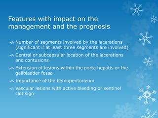 Features with impact on the
management and the prognosis
 Number of segments involved by the lacerations
(significant if at least three segments are involved)
 Central or subcapsular location of the lacerations
and contusions
 Extension of lesions within the porta hepatis or the
gallbladder fossa
 Importance of the hemoperitoneum
 Vascular lesions with active bleeding or sentinel
clot sign
 