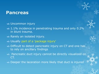 Pancreas
 Uncommon injury
 1.1% incidence in penetrating trauma and only 0.2%
in blunt trauma.
 Rarely an isolated injury.
 Usually part of a 'package injury‘
 Difficult to detect pancreatic injury on CT and one has
to rely on ancillary findings
 Pancreatic duct injury cannot be directly visualized on
CT.
 Deeper the laceration more likely that duct is injured
 