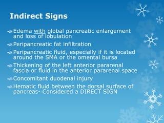 Indirect Signs
Edema with global pancreatic enlargement
and loss of lobulation
Peripancreatic fat infiltration
Peripancreatic fluid, especially if it is located
around the SMA or the omental bursa
Thickening of the left anterior pararenal
fascia or fluid in the anterior pararenal space
Concomitant duodenal injury
Hematic fluid between the dorsal surface of
pancreas- Considered a DIRECT SIGN
 