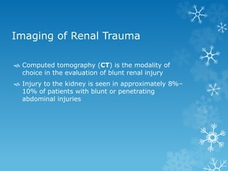 Imaging of Renal Trauma
 Computed tomography (CT) is the modality of
choice in the evaluation of blunt renal injury
 Injury to the kidney is seen in approximately 8%–
10% of patients with blunt or penetrating
abdominal injuries
 