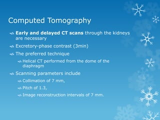 Computed Tomography
 Early and delayed CT scans through the kidneys
are necessary
 Excretory-phase contrast (3min)
 The preferred technique
 Helical CT performed from the dome of the
diaphragm
 Scanning parameters include
 Collimation of 7 mm,
 Pitch of 1.3,
 Image reconstruction intervals of 7 mm.
 