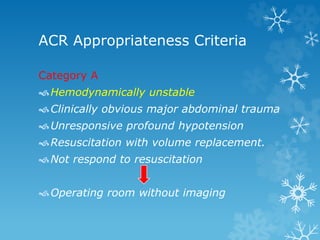 ACR Appropriateness Criteria
Category A
Hemodynamically unstable
Clinically obvious major abdominal trauma
Unresponsive profound hypotension
Resuscitation with volume replacement.
Not respond to resuscitation
Operating room without imaging
 