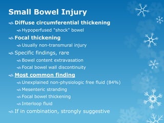 Small Bowel Injury
 Diffuse circumferential thickening
 Hypoperfused "shock" bowel
 Focal thickening
 Usually non-transmural injury
 Specific findings, rare
 Bowel content extravasation
 Focal bowel wall discontinuity
 Most common finding
 Unexplained non-physiologic free fluid (84%)
 Mesenteric stranding
 Focal bowel thickening
 Interloop fluid
 If in combination, strongly suggestive
 