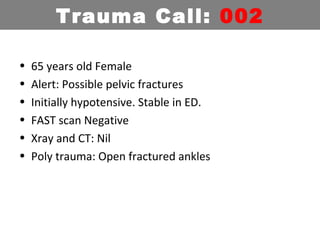 • 65 years old Female
• Alert: Possible pelvic fractures
• Initially hypotensive. Stable in ED.
• FAST scan Negative
• Xray and CT: Nil
• Poly trauma: Open fractured ankles
Trauma Call: 002
 
