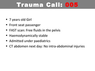 • 7 years old Girl
• Front seat passenger
• FAST scan: Free fluids in the pelvis
• Haemodynamically stable
• Admitted under paediatrics
• CT abdomen next day: No intra-abdominal injuries
Trauma Call: 005
 