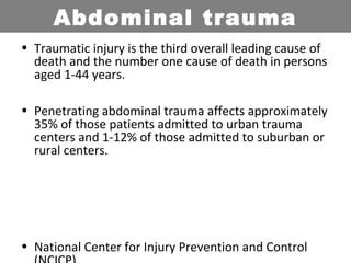 • Traumatic injury is the third overall leading cause of
death and the number one cause of death in persons
aged 1-44 years.
• Penetrating abdominal trauma affects approximately
35% of those patients admitted to urban trauma
centers and 1-12% of those admitted to suburban or
rural centers.
• National Center for Injury Prevention and Control
Abdominal trauma
 