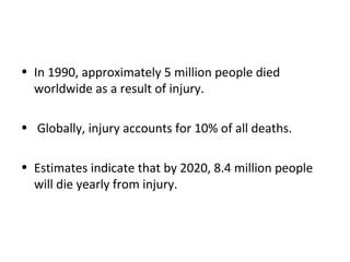 • In 1990, approximately 5 million people died
worldwide as a result of injury.
• Globally, injury accounts for 10% of all deaths.
• Estimates indicate that by 2020, 8.4 million people
will die yearly from injury.
 
