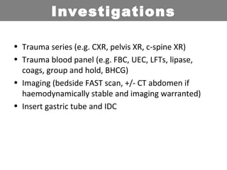 • Trauma series (e.g. CXR, pelvis XR, c-spine XR)
• Trauma blood panel (e.g. FBC, UEC, LFTs, lipase,
coags, group and hold, BHCG)
• Imaging (bedside FAST scan, +/- CT abdomen if
haemodynamically stable and imaging warranted)
• Insert gastric tube and IDC
Investigations
 