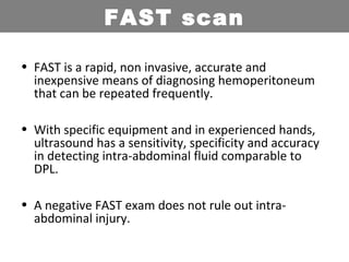 • FAST is a rapid, non invasive, accurate and
inexpensive means of diagnosing hemoperitoneum
that can be repeated frequently.
• With specific equipment and in experienced hands,
ultrasound has a sensitivity, specificity and accuracy
in detecting intra-abdominal fluid comparable to
DPL.
• A negative FAST exam does not rule out intra-
abdominal injury.
FAST scan
 