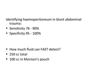 Identifying haemoperitoneum in blunt abdominal
trauma:
• Sensitivity 76 - 90%
• Specificity 95 - 100%
• How much fluid can FAST detect?
• 250 cc total
• 100 cc in Morison’s pouch
 