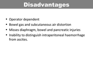 • Operator dependent
• Bowel gas and subcutaneous air distortion
• Misses diaphragm, bowel and pancreatic injuries
• Inability to distinguish intraperitoneal haemorrhage
from ascites.
Disadvantages
 