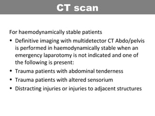 For haemodynamically stable patients
• Definitive imaging with multidetector CT Abdo/pelvis
is performed in haemodynamically stable when an
emergency laparotomy is not indicated and one of
the following is present:
• Trauma patients with abdominal tenderness
• Trauma patients with altered sensorium
• Distracting injuries or injuries to adjacent structures
CT scan
 