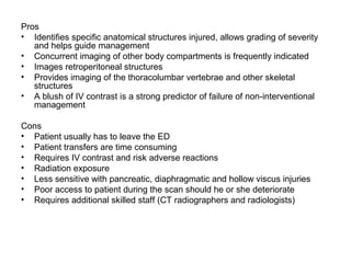 Pros
• Identifies specific anatomical structures injured, allows grading of severity
and helps guide management
• Concurrent imaging of other body compartments is frequently indicated
• Images retroperitoneal structures
• Provides imaging of the thoracolumbar vertebrae and other skeletal
structures
• A blush of IV contrast is a strong predictor of failure of non-interventional
management
Cons
• Patient usually has to leave the ED
• Patient transfers are time consuming
• Requires IV contrast and risk adverse reactions
• Radiation exposure
• Less sensitive with pancreatic, diaphragmatic and hollow viscus injuries
• Poor access to patient during the scan should he or she deteriorate
• Requires additional skilled staff (CT radiographers and radiologists)
 