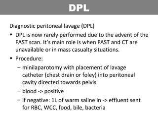 Diagnostic peritoneal lavage (DPL)
• DPL is now rarely performed due to the advent of the
FAST scan. It’s main role is when FAST and CT are
unavailable or in mass casualty situations.
• Procedure:
– minilaparotomy with placement of lavage
catheter (chest drain or foley) into peritoneal
cavity directed towards pelvis
– blood -> positive
– if negative: 1L of warm saline in -> effluent sent
for RBC, WCC, food, bile, bacteria
DPL
 