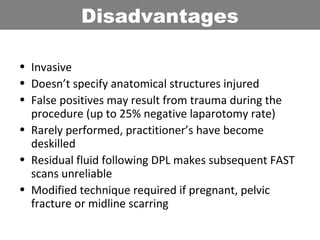 • Invasive
• Doesn’t specify anatomical structures injured
• False positives may result from trauma during the
procedure (up to 25% negative laparotomy rate)
• Rarely performed, practitioner’s have become
deskilled
• Residual fluid following DPL makes subsequent FAST
scans unreliable
• Modified technique required if pregnant, pelvic
fracture or midline scarring
Disadvantages
 