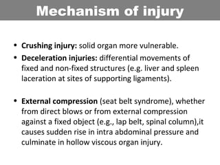 • Crushing injury: solid organ more vulnerable.
• Deceleration injuries: differential movements of
fixed and non-fixed structures (e.g. liver and spleen
laceration at sites of supporting ligaments).
• External compression (seat belt syndrome), whether
from direct blows or from external compression
against a fixed object (e.g., lap belt, spinal column),it
causes sudden rise in intra abdominal pressure and
culminate in hollow viscous organ injury.
Mechanism of injury
 