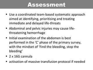 • Use a coordinated team-based systematic approach
aimed at identifying, prioritising and treating
immediate and delayed life-threats
• Abdominal and pelvic injuries may cause life-
threatening hemorrhage
• Initial examination of the abdomen is best
performed in the ‘C’ phase of the primary survey,
with the mindset of ‘Find the bleeding, stop the
bleeding’
• 2 x 16G cannula
• activation of massive transfusion protocol if needed
Assessment
 
