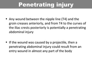 • Any wound between the nipple line (T4) and the
groin creases anteriorly, and from T4 to the curves of
the iliac crests posteriorly is potentially a penetrating
abdominal injury
• If the wound was caused by a projectile, then a
penetrating abdominal injury could result from an
entry wound in almost any part of the body
Penetrating injury
 