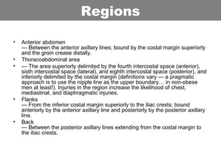 • Anterior abdomen
— Between the anterior axillary lines; bound by the costal margin superiorly
and the groin crease distally.
• Thoracoabdominal area
• — The area superiorly delimited by the fourth intercostal space (anterior),
sixth intercostal space (lateral), and eighth intercostal space (posterior), and
inferiorly delimited by the costal margin (definitions vary — a pragmatic
approach is to use the nipple line as the upper boundary… in non-obese
men at least!). Injuries in the region increase the likelihood of chest,
mediastinal, and diaphragmatic injuries.
• Flanks
— From the inferior costal margin superiorly to the iliac crests; bound
anteriorly by the anterior axillary line and posteriorly by the posterior axillary
line.
• Back
— Between the posterior axillary lines extending from the costal margin to
the iliac crests.
Regions
 