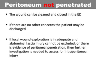 • The wound can be cleaned and closed in the ED
• If there are no other concerns the patient may be
discharged
• If local wound exploration is in adequate and
abdominal fascia injury cannot be excluded, or there
is evidence of peritoneal penetration, then further
investigation is needed to assess for intraperitoneal
injury
Peritoneum not penetrated
 