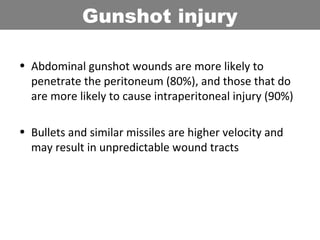 • Abdominal gunshot wounds are more likely to
penetrate the peritoneum (80%), and those that do
are more likely to cause intraperitoneal injury (90%)
• Bullets and similar missiles are higher velocity and
may result in unpredictable wound tracts
Gunshot injury
 