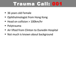 • 36 years old Female
• Ophthalmologist from Hong Kong
• Head on collision > 100km/hr
• Polytrauma
• Air lifted from Clinton to Dunedin Hospital
• Not much is known about background
Trauma Call: 001
 