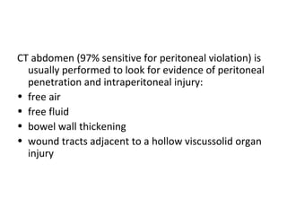 CT abdomen (97% sensitive for peritoneal violation) is
usually performed to look for evidence of peritoneal
penetration and intraperitoneal injury:
• free air
• free fluid
• bowel wall thickening
• wound tracts adjacent to a hollow viscussolid organ
injury
 