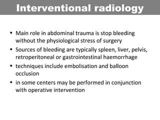 • Main role in abdominal trauma is stop bleeding
without the physiological stress of surgery
• Sources of bleeding are typically spleen, liver, pelvis,
retroperitoneal or gastrointestinal haemorrhage
• techniques include embolisation and balloon
occlusion
• in some centers may be performed in conjunction
with operative intervention
Interventional radiology
 