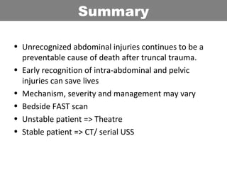 • Unrecognized abdominal injuries continues to be a
preventable cause of death after truncal trauma.
• Early recognition of intra-abdominal and pelvic
injuries can save lives
• Mechanism, severity and management may vary
• Bedside FAST scan
• Unstable patient => Theatre
• Stable patient => CT/ serial USS
Summary
 