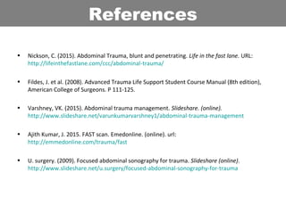 • Nickson, C. (2015). Abdominal Trauma, blunt and penetrating. Life in the fast lane. URL:
http://lifeinthefastlane.com/ccc/abdominal-trauma/
• Fildes, J. et al. (2008). Advanced Trauma Life Support Student Course Manual (8th edition),
American College of Surgeons. P 111-125.
• Varshney, VK. (2015). Abdominal trauma management. Slideshare. (online).
http://www.slideshare.net/varunkumarvarshney1/abdominal-trauma-management
• Ajith Kumar, J. 2015. FAST scan. Emedonline. (online). url:
http://emmedonline.com/trauma/fast
• U. surgery. (2009). Focused abdominal sonography for trauma. Slideshare (online).
http://www.slideshare.net/u.surgery/focused-abdominal-sonography-for-trauma
References
 
