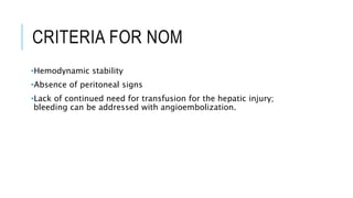 CRITERIA FOR NOM
•Hemodynamic stability
•Absence of peritoneal signs
•Lack of continued need for transfusion for the hepatic injury;
bleeding can be addressed with angioembolization.
 