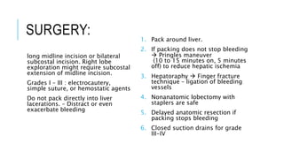 SURGERY:
long midline incision or bilateral
subcostal incision. Right lobe
exploration might require subcostal
extension of midline incision.
Grades I – III : electrocautery,
simple suture, or hemostatic agents
Do not pack directly into liver
lacerations. – Distract or even
exacerbate bleeding
1. Pack around liver.
2. If packing does not stop bleeding
 Pringles maneuver
(10 to 15 minutes on, 5 minutes
off) to reduce hepatic ischemia
3. Hepatoraphy  Finger fracture
technique – ligation of bleeding
vessels
4. Nonanatomic lobectomy with
staplers are safe
5. Delayed anatomic resection if
packing stops bleeding
6. Closed suction drains for grade
III-IV
 