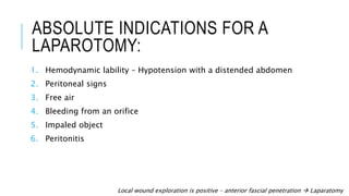 ABSOLUTE INDICATIONS FOR A
LAPAROTOMY:
1. Hemodynamic lability – Hypotension with a distended abdomen
2. Peritoneal signs
3. Free air
4. Bleeding from an orifice
5. Impaled object
6. Peritonitis
Local wound exploration is positive – anterior fascial penetration  Laparatomy
 