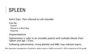 SPLEEN
Kehrs Sign- Pain referred to Left shoulder
Can be:
 Packed
 Placed in a Mesh Bag
 Repaired
Angioembolism
Splenectomy is safer in an unstable patient with multiple bleeds from
spleen and age >55yo.
Following splenectomy, rising platelet and WBC may indicate sepsis.
Non operative management of pediatric spleen injury is highly successful >90% irrespective of the grade.
 