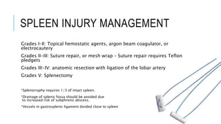 SPLEEN INJURY MANAGEMENT
Grades I–II: Topical hemostatic agents, argon beam coagulator, or
electrocautery
Grades II-III: Suture repair, or mesh wrap – Suture repair requires Teflon
pledgets
Grades III-IV: anatomic resection with ligation of the lobar artery
Grades V: Splenectomy
*Splenorraphy requires 1/3 of intact spleen.
*Drainage of splenic fossa should be avoided due
to increased risk of subphrenic abscess.
*Vessels in gastrosplenic ligament divided close to spleen
 