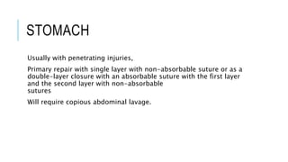 STOMACH
Usually with penetrating injuries,
Primary repair with single layer with non-absorbable suture or as a
double-layer closure with an absorbable suture with the first layer
and the second layer with non-absorbable
sutures
Will require copious abdominal lavage.
 