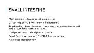 SMALL INTESTINE
Most common following penetrating injuries.
CT can help detect Bowel injury in blunt trauma
Stop Bleeding, Resect intestine if necessary, close enterotomies with
single layer non absorbable suture.
If edges necrosed, debrid prior to closure.
Bowel Decompression for 12 – 24h following surgery.
Antibiotics preoperatively.
 