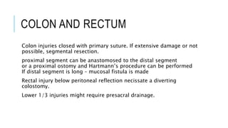 COLON AND RECTUM
Colon injuries closed with primary suture. If extensive damage or not
possible, segmental resection.
proximal segment can be anastomosed to the distal segment
or a proximal ostomy and Hartmann’s procedure can be performed
If distal segment is long – mucosal fistula is made
Rectal injury below peritoneal reflection necissate a diverting
colostomy.
Lower 1/3 injuries might require presacral drainage.
 