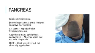 PANCREAS
Subtle clinical signs.
Serum hyperamylasemia –Neither
sensitive nor specific
CT scans – repeat if with
hyperamylasemia
Abdominal Pain, tenderness,
ecchymosis – Absence does not
exclude diagnosis
ERCP – Most sensitive but not
clinically applicable
 